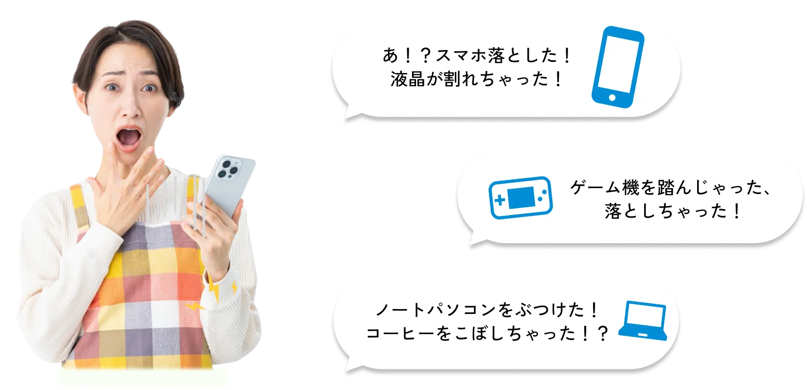 
              あ！？スマホ落とした！液晶が割れちゃった！
              ゲーム機を踏んじゃった、落としちゃった！
              ノートパソコンをぶつけた！コーヒーをこぼしちゃった！？
              