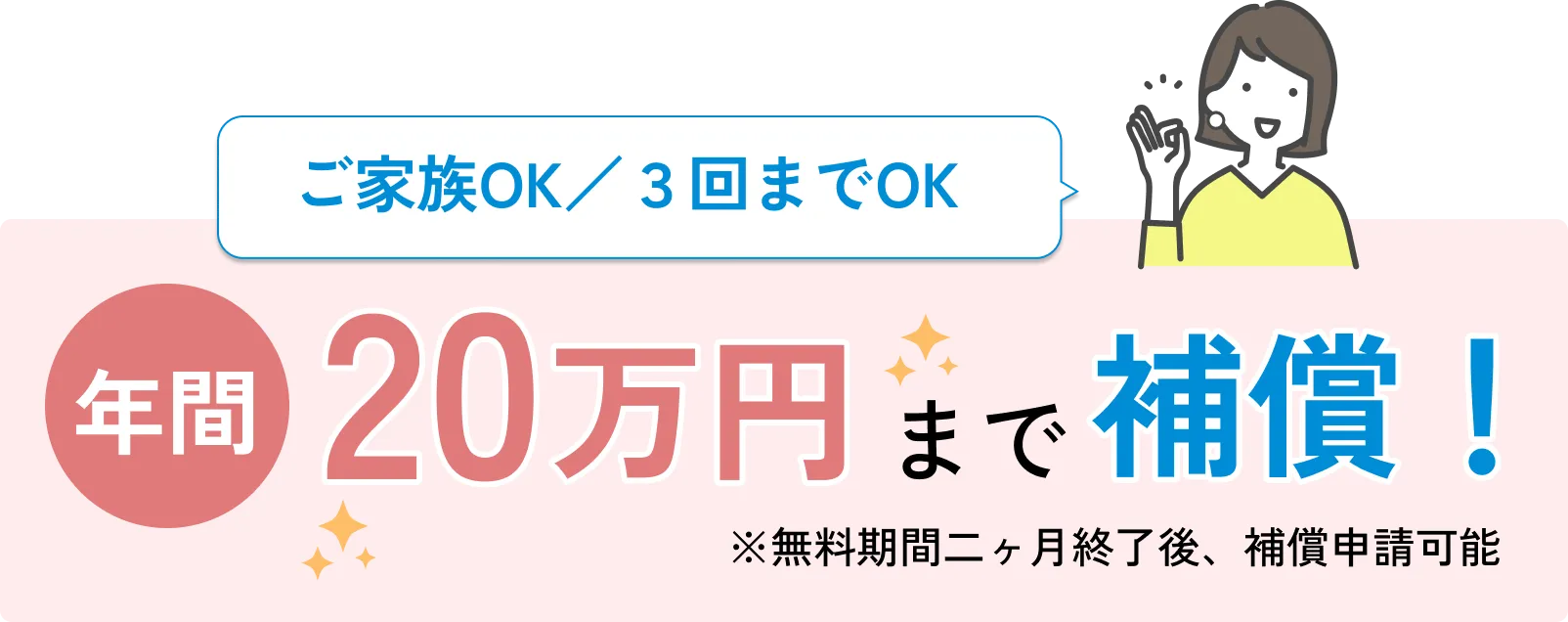 
              ご家族OK／３回までOK
              年間20万円まで補償！
              ※無料期間二ヶ月終了後、補償申請可能
              